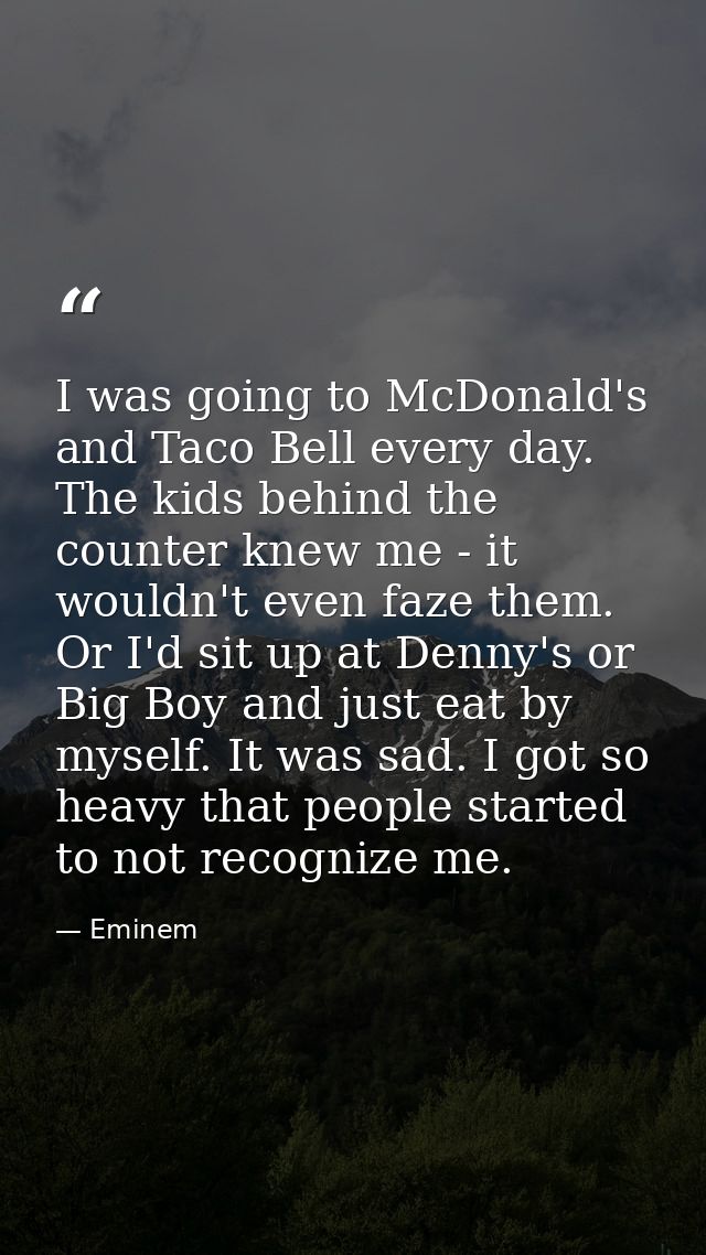 I was going to McDonald's and Taco Bell every day. The kids behind the counter knew me - it wouldn't even faze them. Or  — Eminem