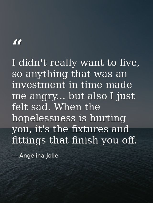 I didn't really want to live, so anything that was an investment in time made me angry... but also I just felt sad. When — Angelina Jolie