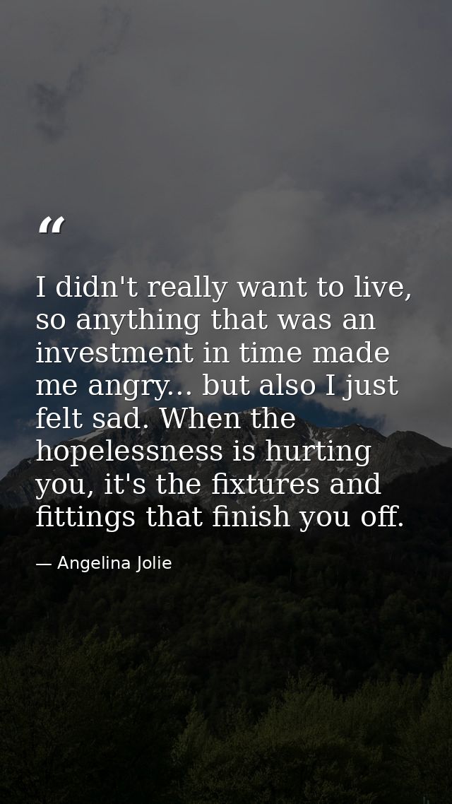 I didn't really want to live, so anything that was an investment in time made me angry... but also I just felt sad. When — Angelina Jolie