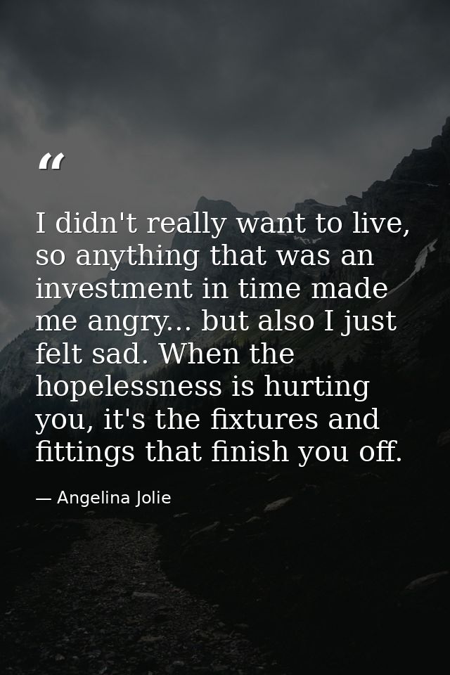 I didn't really want to live, so anything that was an investment in time made me angry... but also I just felt sad. When — Angelina Jolie