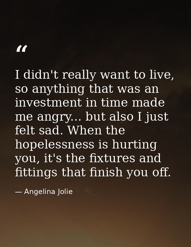 I didn't really want to live, so anything that was an investment in time made me angry... but also I just felt sad. When — Angelina Jolie