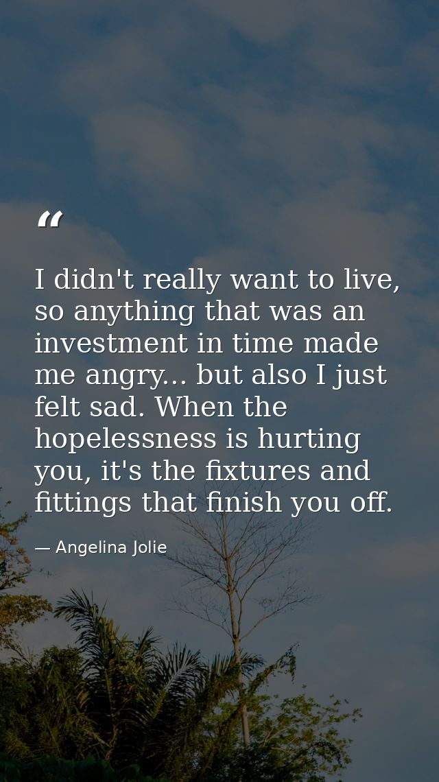 I didn't really want to live, so anything that was an investment in time made me angry... but also I just felt sad. When — Angelina Jolie