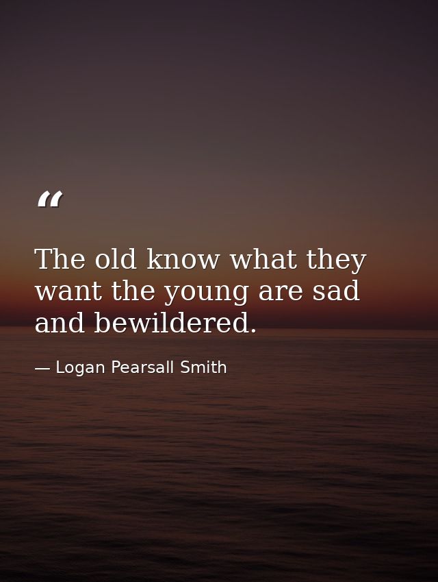 The old know what they want the young are sad and bewildered. — Logan Pearsall Smith