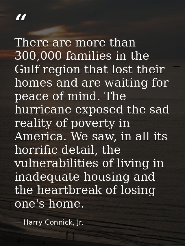 There are more than 300,000 families in the Gulf region that lost their homes and are waiting for peace of mind. The hur — Harry Connick, Jr.