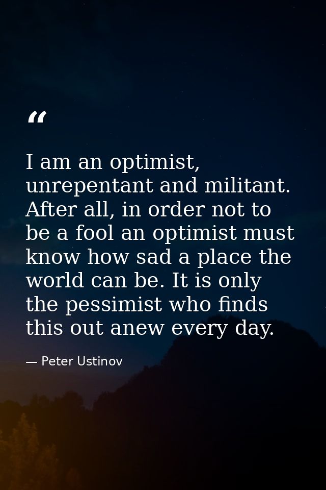 I am an optimist, unrepentant and militant. After all, in order not to be a fool an optimist must know how sad a place t — Peter Ustinov