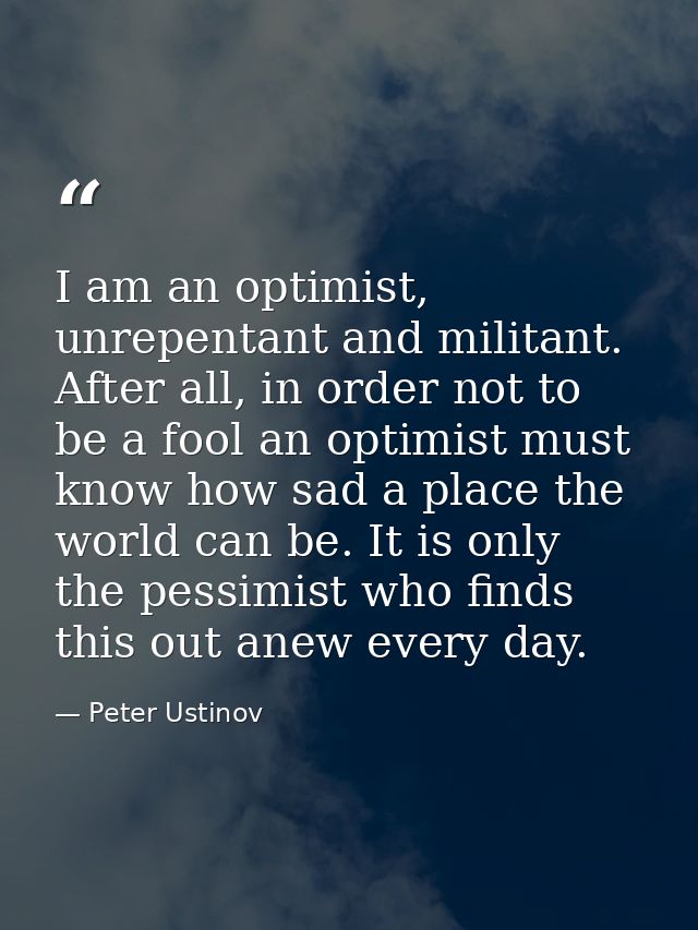I am an optimist, unrepentant and militant. After all, in order not to be a fool an optimist must know how sad a place t — Peter Ustinov