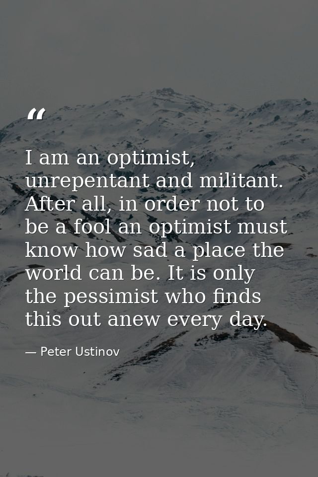 I am an optimist, unrepentant and militant. After all, in order not to be a fool an optimist must know how sad a place t — Peter Ustinov