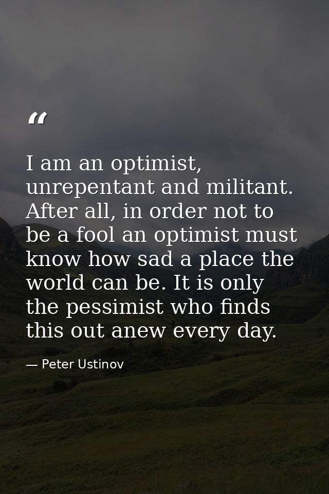 I am an optimist, unrepentant and militant. After all, in order not to be a fool an optimist must know how sad a place t — Peter Ustinov