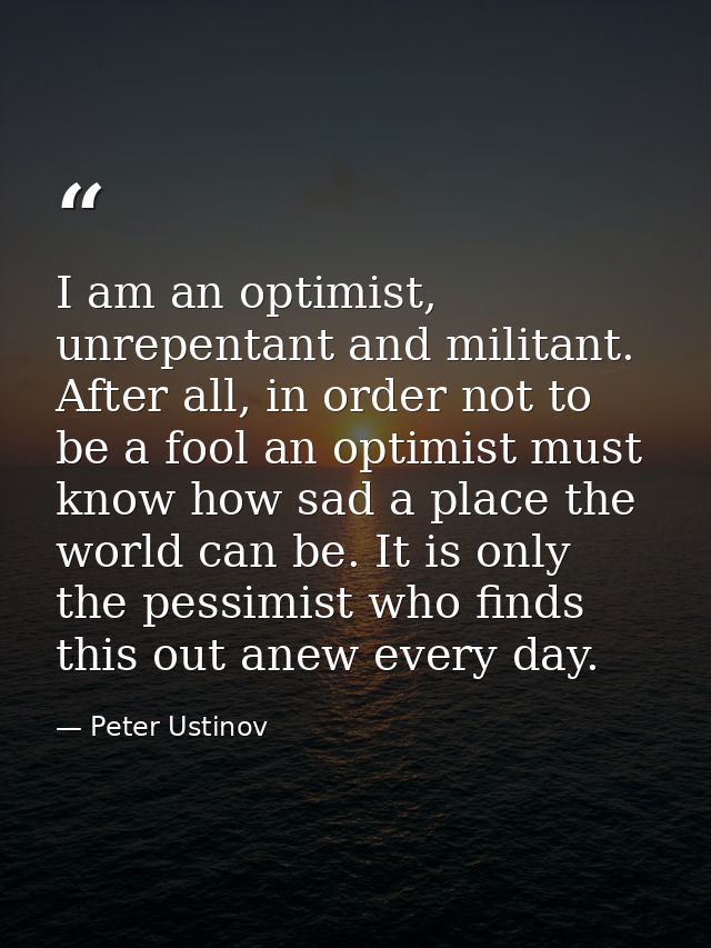 I am an optimist, unrepentant and militant. After all, in order not to be a fool an optimist must know how sad a place t — Peter Ustinov