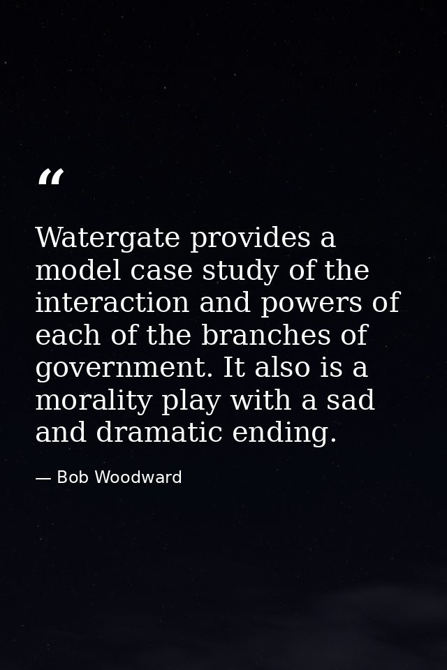 Watergate provides a model case study of the interaction and powers of each of the branches of government. It also is a  — Bob Woodward