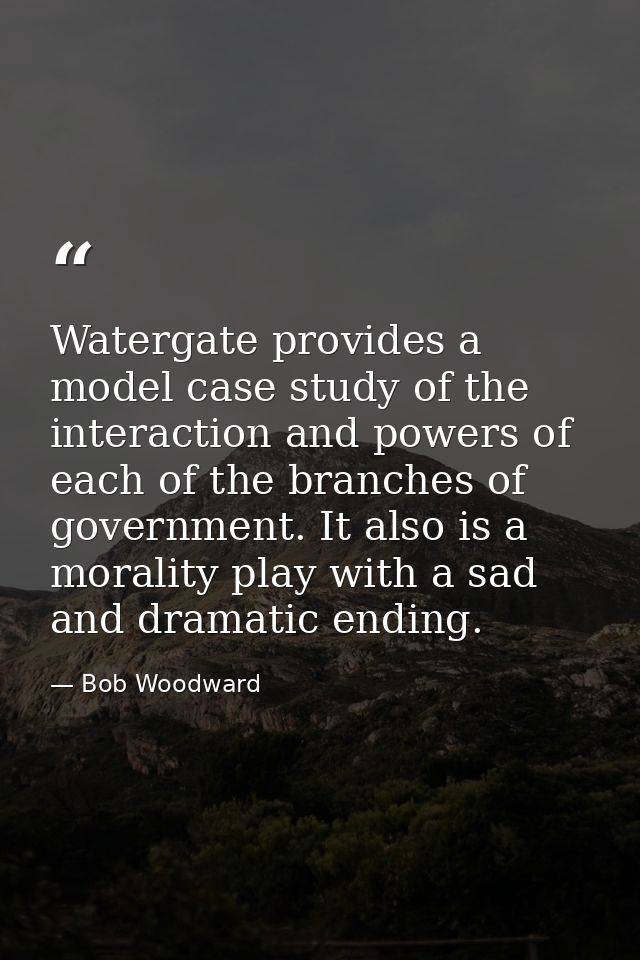 Watergate provides a model case study of the interaction and powers of each of the branches of government. It also is a  — Bob Woodward
