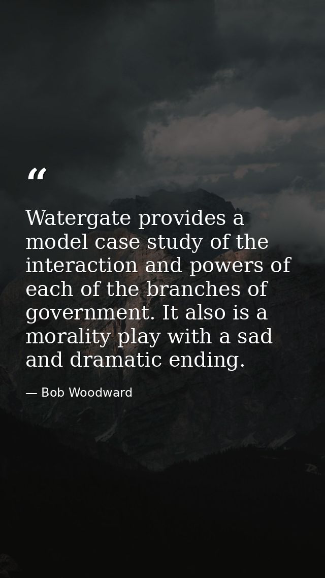 Watergate provides a model case study of the interaction and powers of each of the branches of government. It also is a  — Bob Woodward