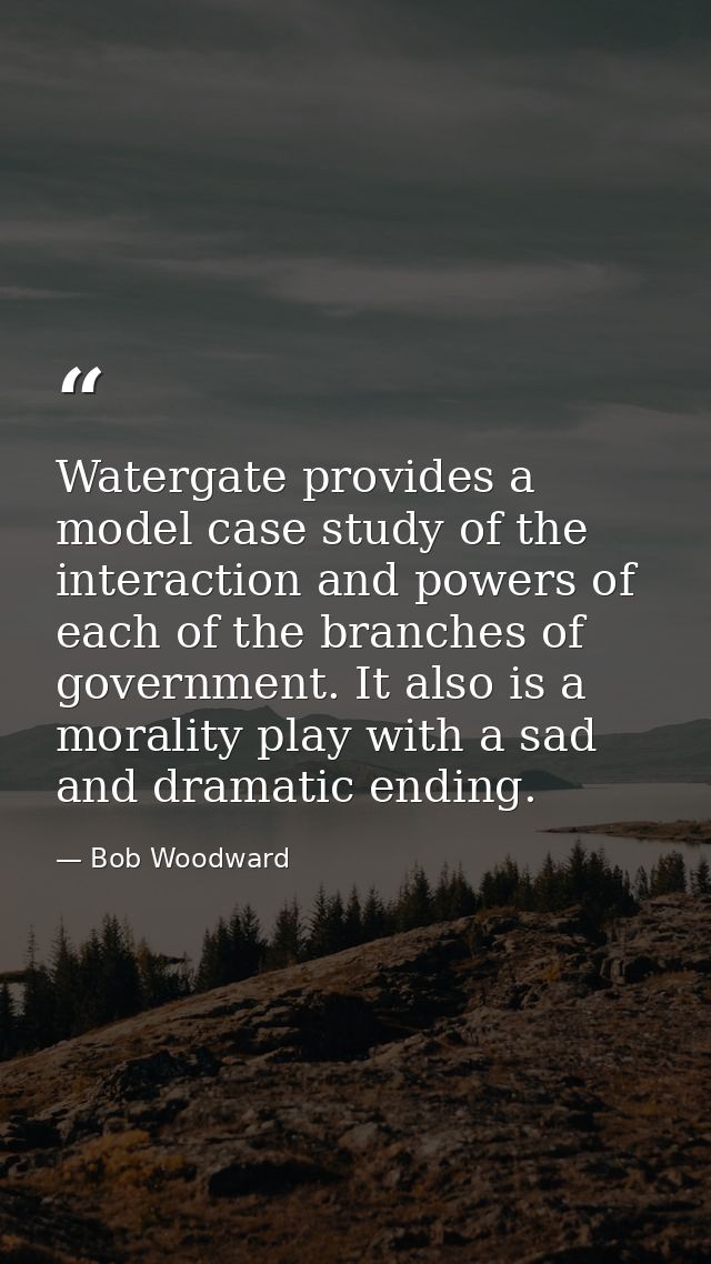 Watergate provides a model case study of the interaction and powers of each of the branches of government. It also is a  — Bob Woodward