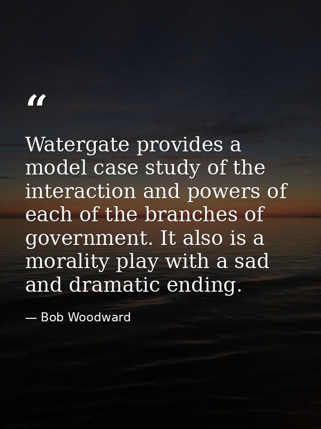 Watergate provides a model case study of the interaction and powers of each of the branches of government. It also is a  — Bob Woodward