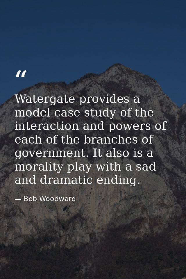 Watergate provides a model case study of the interaction and powers of each of the branches of government. It also is a  — Bob Woodward