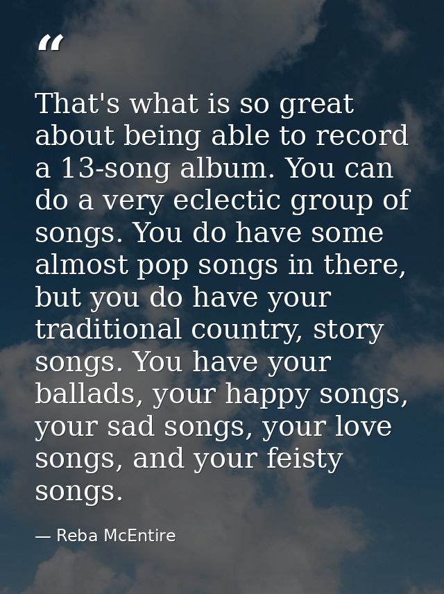 That's what is so great about being able to record a 13-song album. You can do a very eclectic group of songs. You do ha — Reba McEntire