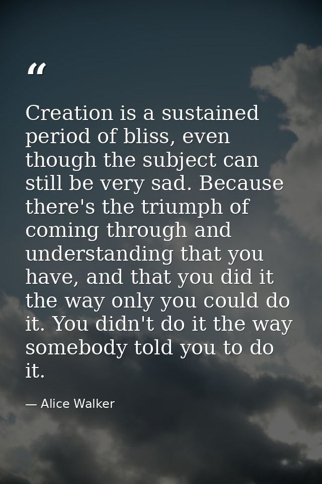 Creation is a sustained period of bliss, even though the subject can still be very sad. Because there's the triumph of c — Alice Walker