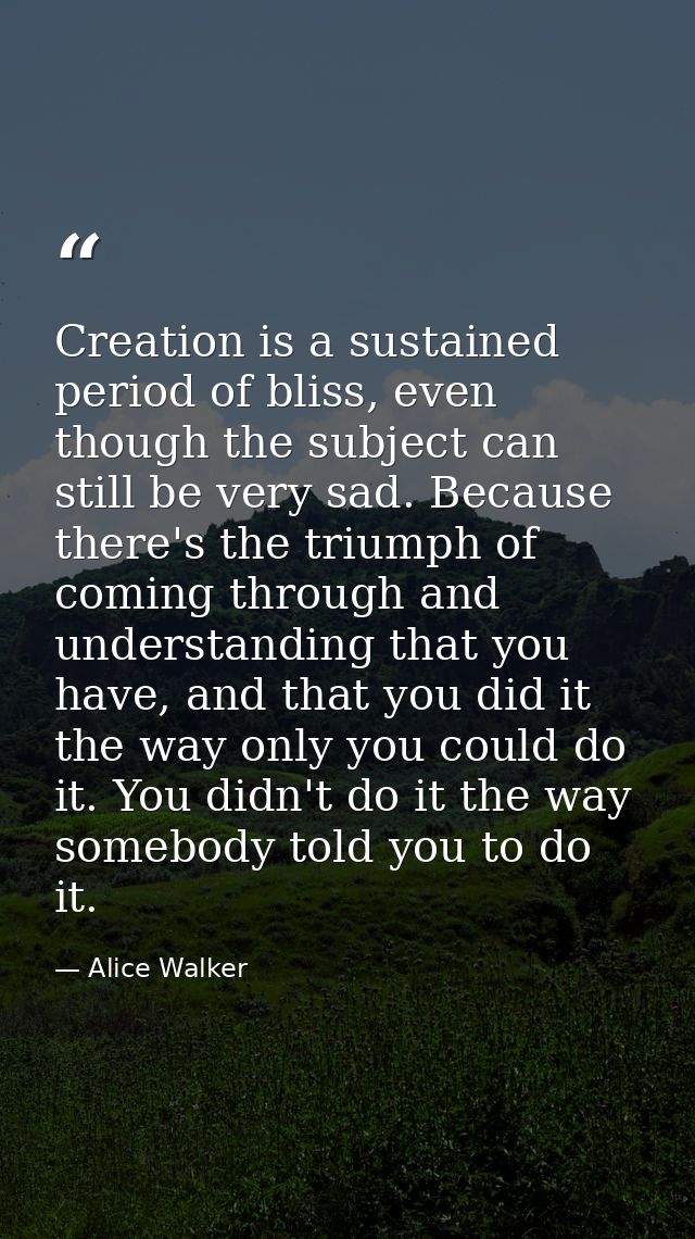 Creation is a sustained period of bliss, even though the subject can still be very sad. Because there's the triumph of c — Alice Walker