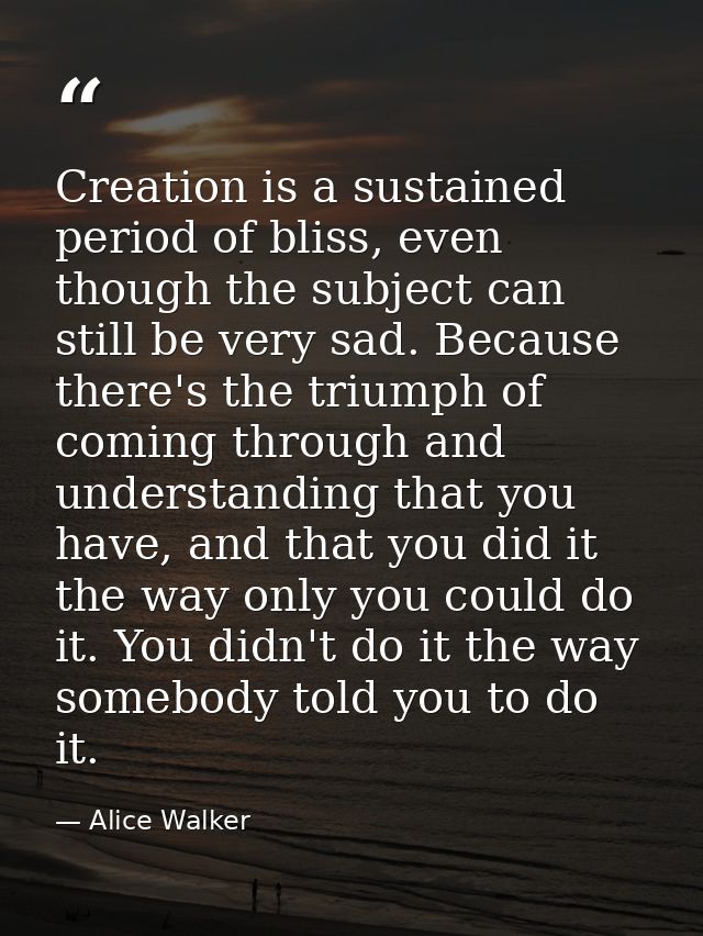 Creation is a sustained period of bliss, even though the subject can still be very sad. Because there's the triumph of c — Alice Walker