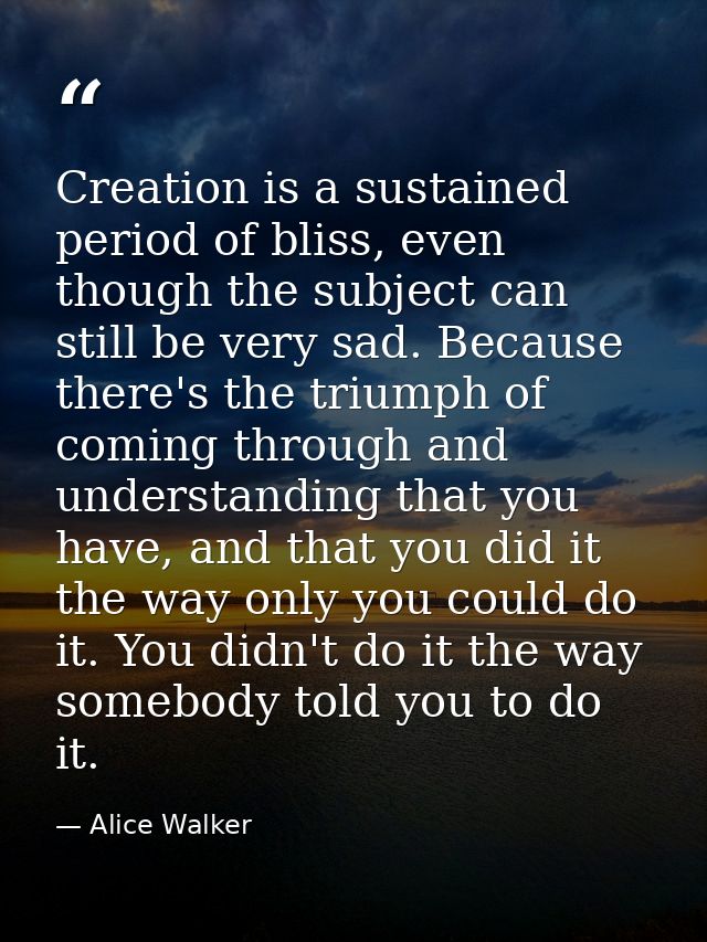 Creation is a sustained period of bliss, even though the subject can still be very sad. Because there's the triumph of c — Alice Walker