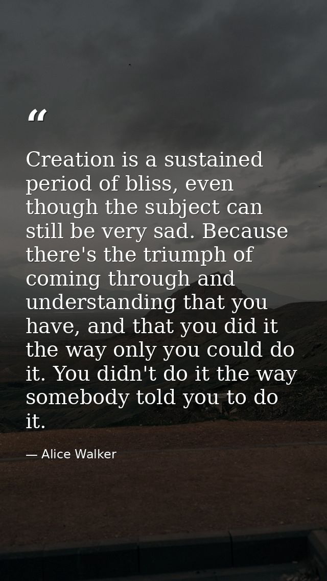 Creation is a sustained period of bliss, even though the subject can still be very sad. Because there's the triumph of c — Alice Walker