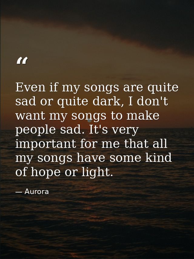 Even if my songs are quite sad or quite dark, I don't want my songs to make people sad. It's very important for me that  — Aurora