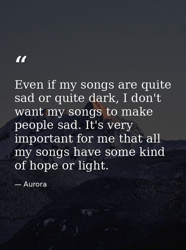 Even if my songs are quite sad or quite dark, I don't want my songs to make people sad. It's very important for me that  — Aurora