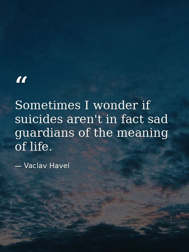 Sometimes I wonder if suicides aren't in fact sad guardians of the meaning of life. — Vaclav Havel