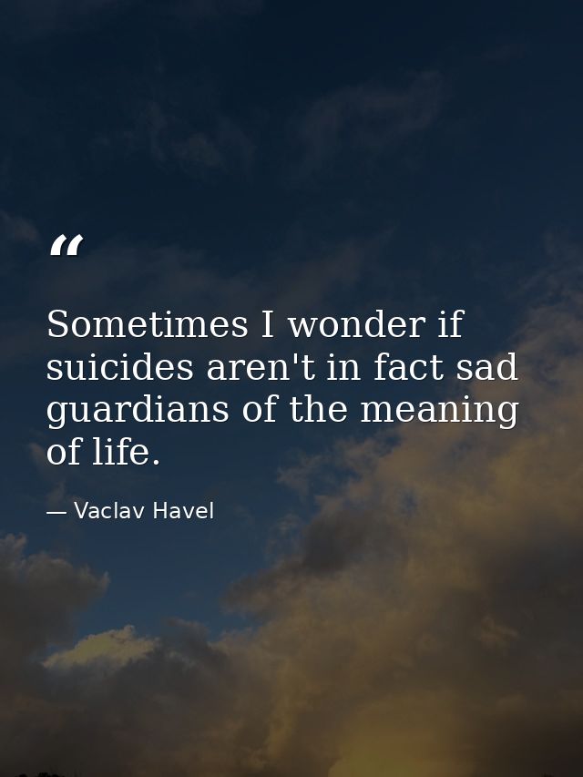Sometimes I wonder if suicides aren't in fact sad guardians of the meaning of life. — Vaclav Havel