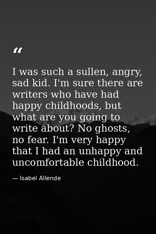 I was such a sullen, angry, sad kid. I'm sure there are writers who have had happy childhoods, but what are you going to — Isabel Allende