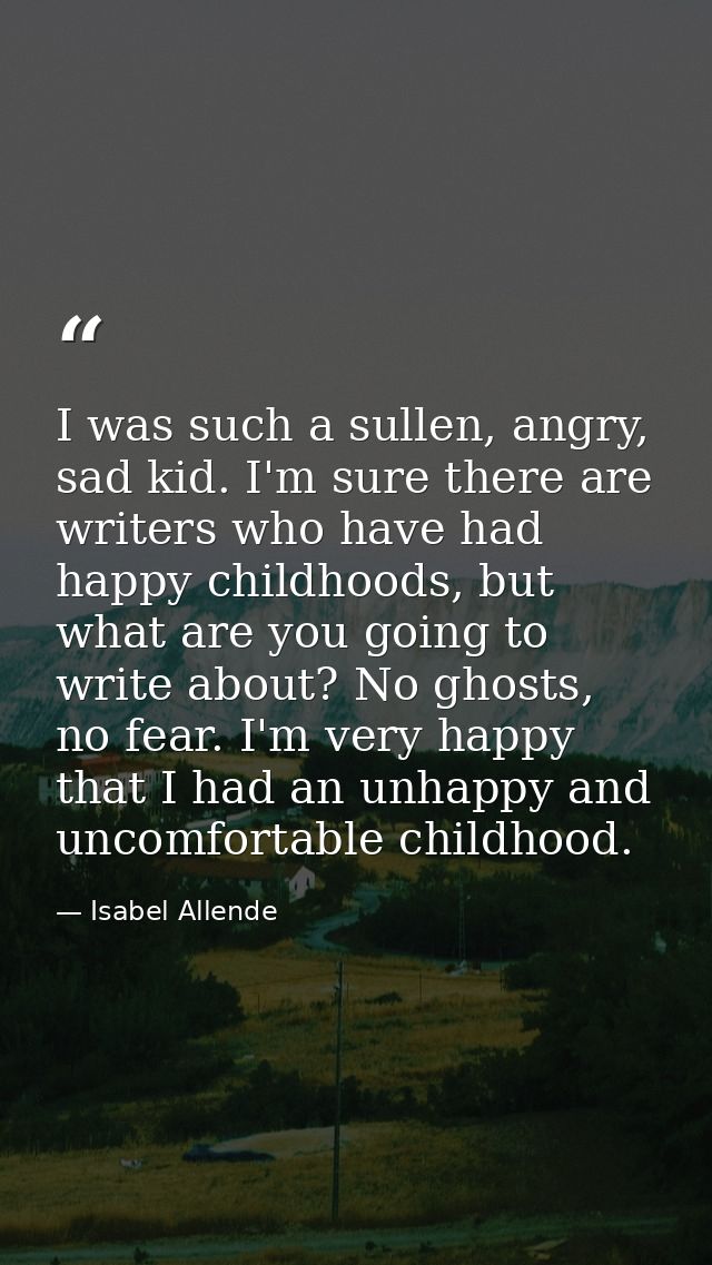 I was such a sullen, angry, sad kid. I'm sure there are writers who have had happy childhoods, but what are you going to — Isabel Allende