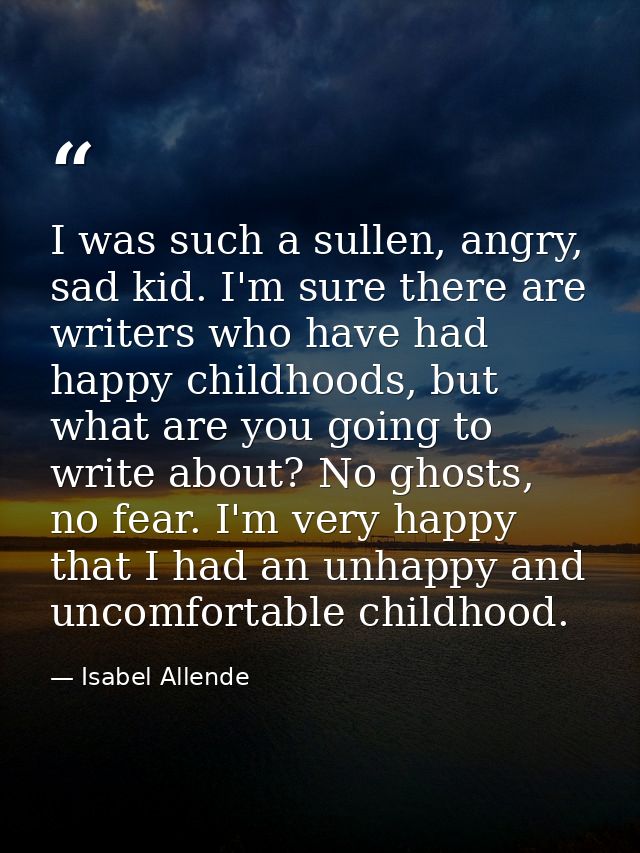 I was such a sullen, angry, sad kid. I'm sure there are writers who have had happy childhoods, but what are you going to — Isabel Allende
