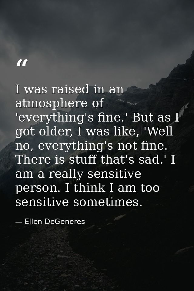 I was raised in an atmosphere of 'everything's fine.' But as I got older, I was like, 'Well no, everything's not fine. T — Ellen DeGeneres