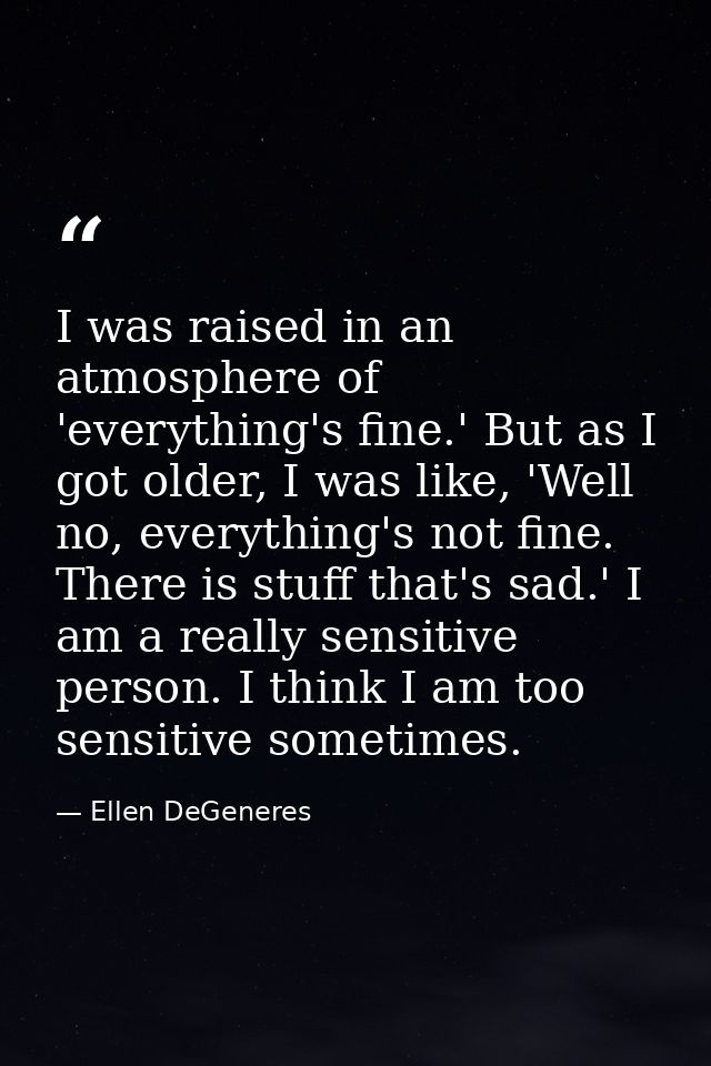 I was raised in an atmosphere of 'everything's fine.' But as I got older, I was like, 'Well no, everything's not fine. T — Ellen DeGeneres