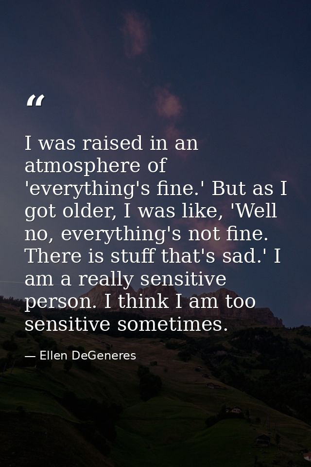 I was raised in an atmosphere of 'everything's fine.' But as I got older, I was like, 'Well no, everything's not fine. T — Ellen DeGeneres