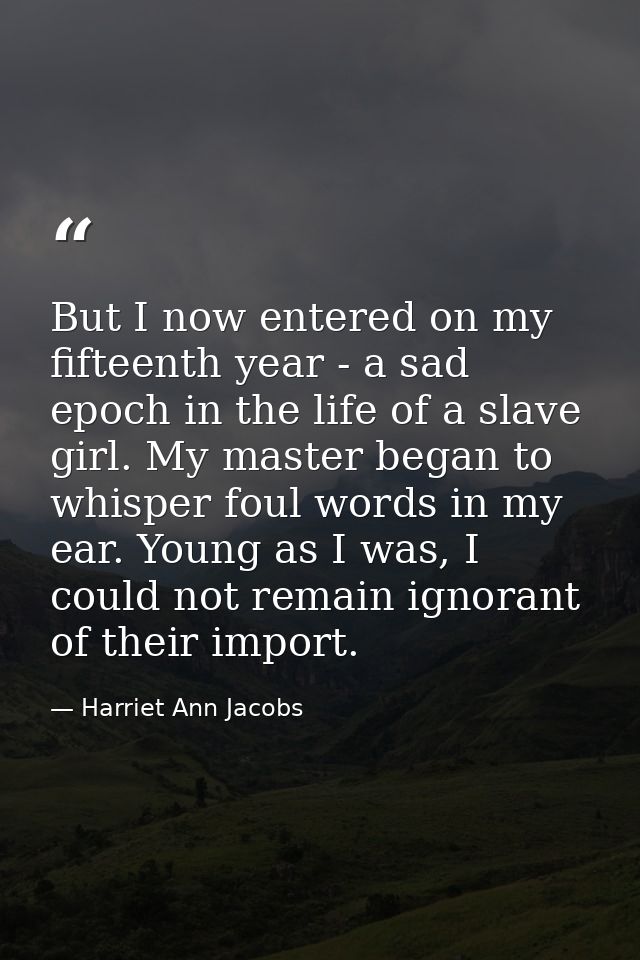 But I now entered on my fifteenth year - a sad epoch in the life of a slave girl. My master began to whisper foul words  — Harriet Ann Jacobs