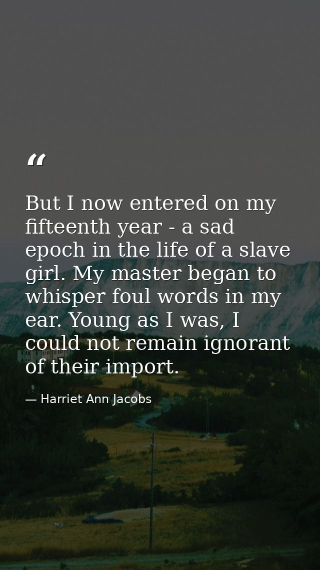 But I now entered on my fifteenth year - a sad epoch in the life of a slave girl. My master began to whisper foul words  — Harriet Ann Jacobs
