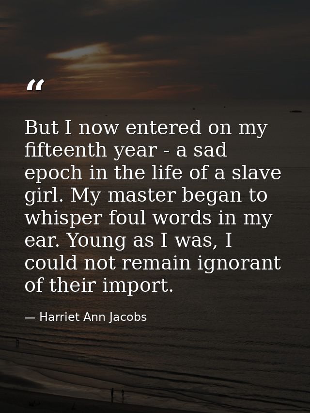 But I now entered on my fifteenth year - a sad epoch in the life of a slave girl. My master began to whisper foul words  — Harriet Ann Jacobs