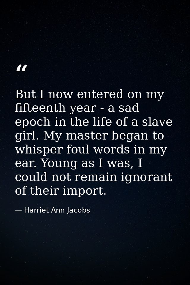 But I now entered on my fifteenth year - a sad epoch in the life of a slave girl. My master began to whisper foul words  — Harriet Ann Jacobs