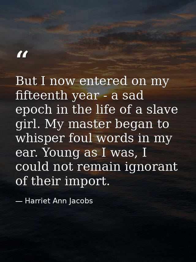 But I now entered on my fifteenth year - a sad epoch in the life of a slave girl. My master began to whisper foul words  — Harriet Ann Jacobs
