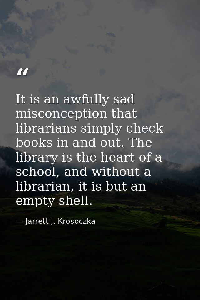 It is an awfully sad misconception that librarians simply check books in and out. The library is the heart of a school,  — Jarrett J. Krosoczka