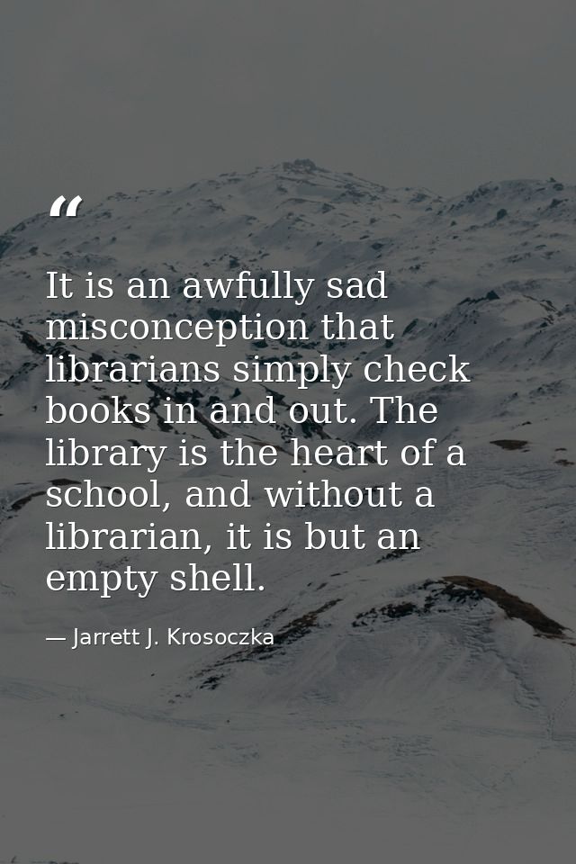 It is an awfully sad misconception that librarians simply check books in and out. The library is the heart of a school,  — Jarrett J. Krosoczka