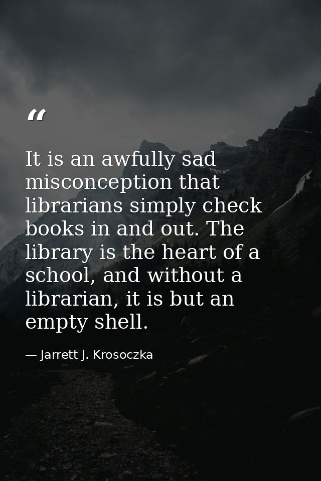 It is an awfully sad misconception that librarians simply check books in and out. The library is the heart of a school,  — Jarrett J. Krosoczka
