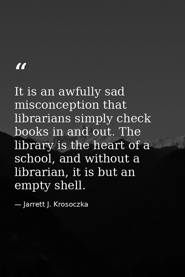 It is an awfully sad misconception that librarians simply check books in and out. The library is the heart of a school,  — Jarrett J. Krosoczka