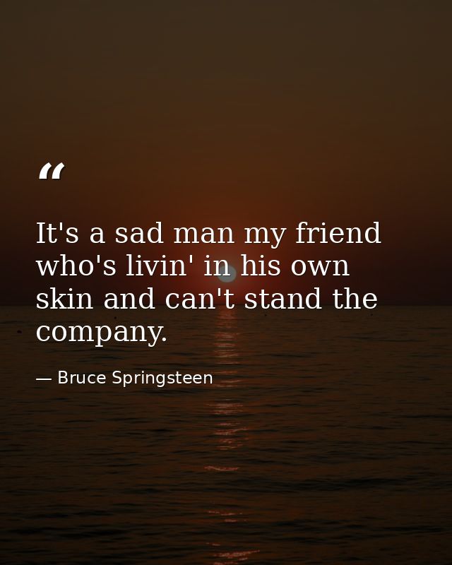 It's a sad man my friend who's livin' in his own skin and can't stand the company. — Bruce Springsteen
