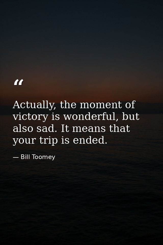 Actually, the moment of victory is wonderful, but also sad. It means that your trip is ended. — Bill Toomey
