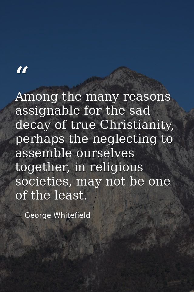 Among the many reasons assignable for the sad decay of true Christianity, perhaps the neglecting to assemble ourselves t — George Whitefield