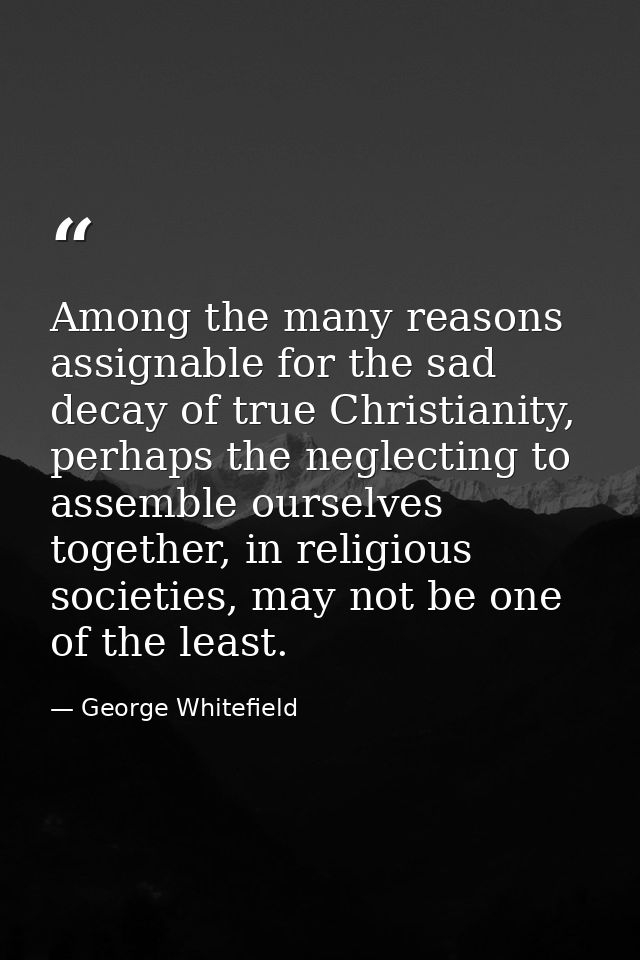 Among the many reasons assignable for the sad decay of true Christianity, perhaps the neglecting to assemble ourselves t — George Whitefield