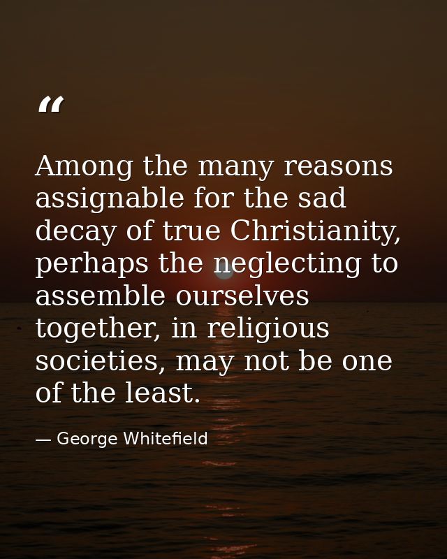 Among the many reasons assignable for the sad decay of true Christianity, perhaps the neglecting to assemble ourselves t — George Whitefield