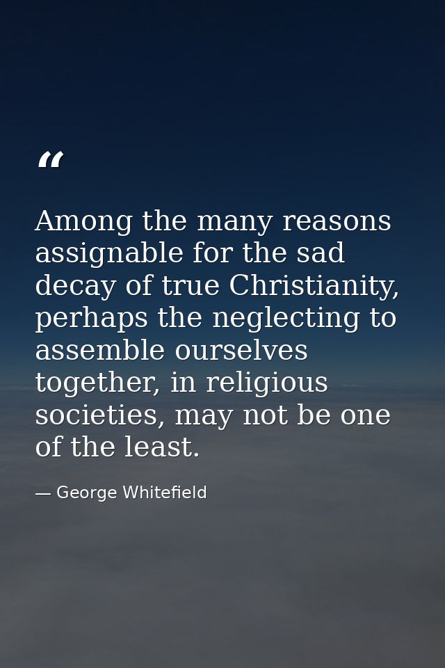Among the many reasons assignable for the sad decay of true Christianity, perhaps the neglecting to assemble ourselves t — George Whitefield